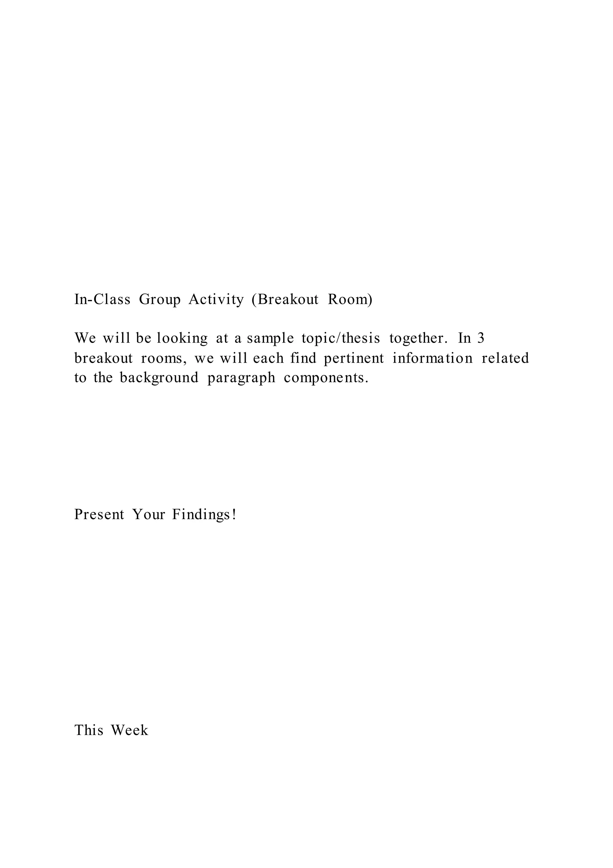 In-Class Group Activity (Breakout Room)
We will be looking at a sample topic/thesis together. In 3
breakout rooms, we will each find pertinent information related
to the background paragraph components.
Present Your Findings!
This Week
 