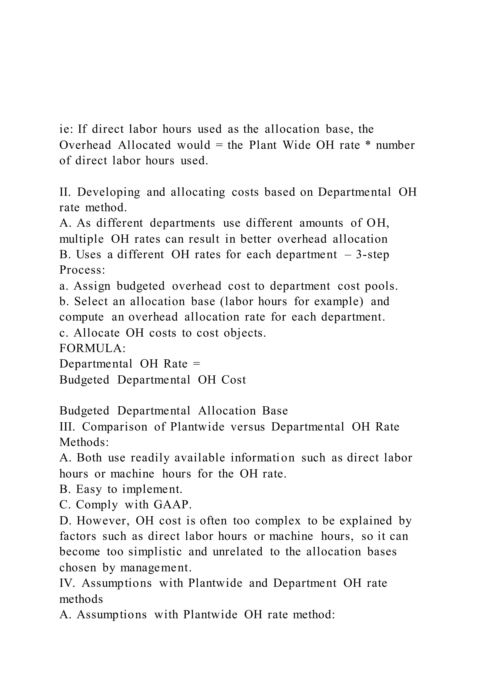 ie: If direct labor hours used as the allocation base, the
Overhead Allocated would = the Plant Wide OH rate * number
of direct labor hours used.
II. Developing and allocating costs based on Departmental OH
rate method.
A. As different departments use different amounts of OH,
multiple OH rates can result in better overhead allocation
B. Uses a different OH rates for each department – 3-step
Process:
a. Assign budgeted overhead cost to department cost pools.
b. Select an allocation base (labor hours for example) and
compute an overhead allocation rate for each department.
c. Allocate OH costs to cost objects.
FORMULA:
Departmental OH Rate =
Budgeted Departmental OH Cost
Budgeted Departmental Allocation Base
III. Comparison of Plantwide versus Departmental OH Rate
Methods:
A. Both use readily available information such as direct labor
hours or machine hours for the OH rate.
B. Easy to implement.
C. Comply with GAAP.
D. However, OH cost is often too complex to be explained by
factors such as direct labor hours or machine hours, so it can
become too simplistic and unrelated to the allocation bases
chosen by management.
IV. Assumptions with Plantwide and Department OH rate
methods
A. Assumptions with Plantwide OH rate method:
 