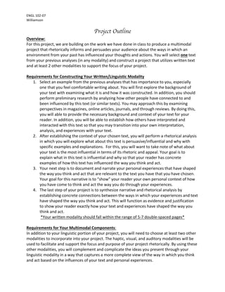 ENGL	102-07	
Williamson	
Project Outline
Overview:	
For	this	project,	we	are	building	on	the	work	we	have	done	in	class	to	produce	a	multimodal	
project	that	rhetorically	informs	and	persuades	your	audience	about	the	ways	in	which	an	
environment	from	your	past	has	influenced	your	thoughts	and	actions.	You	will	select	one	text	
from	your	previous	analyses	(in	any	modality)	and	construct	a	project	that	utilizes	written	text	
and	at	least	2	other	modalities	to	support	the	focus	of	your	project.		
	
Requirements	for	Constructing	Your	Written/Linguistic	Modality		
1. Select	an	example	from	the	previous	analyses	that	has	importance	to	you,	especially	
one	that	you	feel	comfortable	writing	about.	You	will	first	explore	the	background	of	
your	text	with	examining	what	it	is	and	how	it	was	constructed.	In	addition,	you	should	
perform	preliminary	research	by	analyzing	how	other	people	have	connected	to	and	
been	influenced	by	this	text	(or	similar	texts).	You	may	approach	this	by	examining	
perspectives	in	magazines,	online	articles,	journals,	and	through	reviews.	By	doing	this,	
you	will	able	to	provide	the	necessary	background	and	context	of	your	text	for	your	
reader.	In	addition,	you	will	be	able	to	establish	how	others	have	interpreted	and	
interacted	with	this	text	so	that	you	may	transition	into	your	own	interpretation,	
analysis,	and	experiences	with	your	text.		
2. After	establishing	the	context	of	your	chosen	text,	you	will	perform	a	rhetorical	analysis	
in	which	you	will	explore	what	about	this	text	is	persuasive/influential	and	why	with	
specific	examples	and	explanations.		For	this,	you	will	want	to	take	note	of	what	about	
your	text	is	the	most	influential	in	terms	of	its	rhetoric	and	appeal.	Your	goal	is	to	
explain	what	in	this	text	is	influential	and	why	so	that	your	reader	has	concrete	
examples	of	how	this	text	has	influenced	the	way	you	think	and	act.		
3. Your	next	step	is	to	document	and	narrate	your	personal	experiences	that	have	shaped	
the	way	you	think	and	act	that	are	relevant	to	the	text	you	have	that	you	have	chosen.	
Your	goal	for	this	narrative	is	to	“show”	your	reader	your	own	personal	context	of	how	
you	have	come	to	think	and	act	the	way	you	do	through	your	experiences.		
4. The	last	step	of	your	project	is	to	synthesize	narrative	and	rhetorical	analysis	by	
establishing	concrete	connections	between	the	ways	in	which	your	experiences	and	text	
have	shaped	the	way	you	think	and	act.	This	will	function	as	evidence	and	justification	
to	show	your	reader	exactly	how	your	text	and	experiences	have	shaped	the	way	you	
think	and	act.		
*Your	written	modality	should	fall	within	the	range	of	5-7	double-spaced	pages*	
	
Requirements	for	Your	Multimodal	Components:		
In	addition	to	your	linguistic	portion	of	your	project,	you	will	need	to	choose	at	least	two	other	
modalities	to	incorporate	into	your	project.	The	haptic,	visual,	and	auditory	modalities	will	be	
used	to	facilitate	and	support	the	focus	and	purpose	of	your	project	rhetorically.	By	using	these	
other	modalities,	you	will	complement	and	complicate	the	ideas	you	present	through	your	
linguistic	modality	in	a	way	that	captures	a	more	complete	view	of	the	way	in	which	you	think	
and	act	based	on	the	influences	of	your	text	and	personal	experiences.		
 