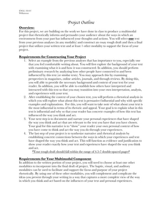 ENGL 102-07
Williamson
Project Outline
Overview:
For this project, we are building on the work we have done in class to produce a multimodal
project that rhetorically informs and persuades your audience about the ways in which an
environment from your past has influenced your thoughts and actions. You will select one text
from your previous analyses (in any modality) and construct an essay rough draft and then a final
project that utilizes your written text and at least 1 other modality to support the focus of your
project.
Requirements for Constructing Your Project
1. Select an example from the previous analyses that has importance to you, especially one
that you feel comfortable writing about. You will first explore the background of your text
with examining what it is and how it was constructed. In addition, you should perform
preliminary research by analyzing how other people have connected to and been
influenced by this text (or similar texts). You may approach this by examining
perspectives in magazines, online articles, journals, and through reviews. By doing this,
you will able to provide the necessary background and context of your text for your
reader. In addition, you will be able to establish how others have interpreted and
interacted with this text so that you may transition into your own interpretation, analysis,
and experiences with your text.
2. After establishing the context of your chosen text, you will perform a rhetorical analysis in
which you will explore what about this text is persuasive/influential and why with specific
examples and explanations. For this, you will want to take note of what about your text is
the most influential in terms of its rhetoric and appeal. Your goal is to explain what in this
text is influential and why so that your reader has concrete examples of how this text has
influenced the way you think and act.
3. Your next step is to document and narrate your personal experiences that have shaped
the way you think and act that are relevant to the text you have that you have chosen.
Your goal for this narrative is to “show” your reader your own personal context of how
you have come to think and act the way you do through your experiences.
4. The last step of your project is to synthesize narrative and rhetorical analysis by
establishing concrete connections between the ways in which your experiences and text
have shaped the way you think and act. This will function as evidence and justification to
show your reader exactly how your text and experiences have shaped the way you think
and act.
*Your rough draft should fall within the range of 4.5-7 double-spaced pages*
Requirements for Your Multimodal Component:
In addition to the written portion of your project, you will need to choose at least one other
modalities to incorporate into the final draft of project. The haptic, visual, and auditory
modalities can be used to facilitate and support the focus and purpose of your project
rhetorically. By using one of these other modalities, you will complement and complicate the
ideas you present through your writing in a way that captures a more complete view of the way
in which you think and act based on the influences of your text and personal experiences.
 