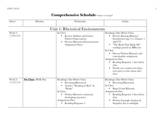 ENGL 102-07
	
1
Comprehensive Schedule *subject to change*
Dates: Monday Wednesday Friday
Unit 1: Rhetorical Environments
Week 1:
1/10-1/12
In Class:
• Review Syllabus and Course
Policies/Expectations
• Preview Rhetorical Environments
Assignment Sheet
Reading(s) Due Before Class:
• Review Becoming Rhetorical
Introduction (pg 1-7), Chapter 1
(pg 8-25)
• “The Book That Made Me”
readings posted on BBLearn
In Class:
• Discuss Written Rhetoric and
contextualize assignment
Assignments Due:
• Reading Response 1 due before
class
• Decide on a written text from
your past to write about after
class
Week 2:
1/15-1/19
No Class: MLK Day Reading(s) Due Before Class:
• Becoming Rhetorical
• Articles: “Reading in Bed,” &
“Books”
In Class:
• Written Rhetoric continued,
developing narratives
Assignments Due:
• Reading Response 2
Reading(s) Due Before Class:
• Becoming Rhetorical
In Class:
• Begin Visual Rhetoric
Assignments Due:
• Reading Response 3 due before
class
• Written Example Analysis &
Snapshot due at midnight
 