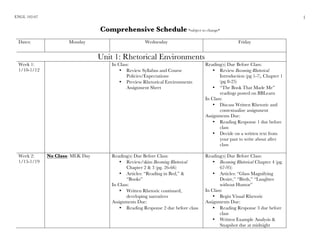 ENGL 102-07
	
1
Comprehensive Schedule *subject to change*
Dates: Monday Wednesday Friday
Unit 1: Rhetorical Environments
Week 1:
1/10-1/12
In Class:
• Review Syllabus and Course
Policies/Expectations
• Preview Rhetorical Environments
Assignment Sheet
Reading(s) Due Before Class:
• Review Becoming Rhetorical
Introduction (pg 1-7), Chapter 1
(pg 8-25)
• “The Book That Made Me”
readings posted on BBLearn
In Class:
• Discuss Written Rhetoric and
contextualize assignment
Assignments Due:
• Reading Response 1 due before
class
• Decide on a written text from
your past to write about after
class
Week 2:
1/15-1/19
No Class: MLK Day Reading(s) Due Before Class:
• Review/skim Becoming Rhetorical
Chapter 2 & 3 (pg. 26-66)
• Articles: “Reading in Bed,” &
“Books”
In Class:
• Written Rhetoric continued,
developing narratives
Assignments Due:
• Reading Response 2 due before class
Reading(s) Due Before Class:
• Becoming Rhetorical Chapter 4 (pg.
67-95)
• Articles: “Glass Magnifying
Desire,” “Birds,” “Laughter
without Humor”
In Class:
• Begin Visual Rhetoric
Assignments Due:
• Reading Response 3 due before
class
• Written Example Analysis &
Snapshot due at midnight
 