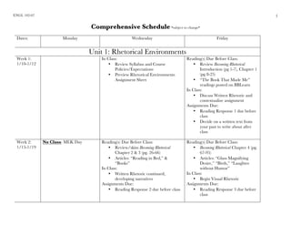 ENGL 102-07
	
1
Comprehensive Schedule *subject to change*
Dates: Monday Wednesday Friday
Unit 1: Rhetorical Environments
Week 1:
1/10-1/12
In Class:
• Review Syllabus and Course
Policies/Expectations
• Preview Rhetorical Environments
Assignment Sheet
Reading(s) Due Before Class:
• Review Becoming Rhetorical
Introduction (pg 1-7), Chapter 1
(pg 8-25)
• “The Book That Made Me”
readings posted on BBLearn
In Class:
• Discuss Written Rhetoric and
contextualize assignment
Assignments Due:
• Reading Response 1 due before
class
• Decide on a written text from
your past to write about after
class
Week 2:
1/15-1/19
No Class: MLK Day Reading(s) Due Before Class:
• Review/skim Becoming Rhetorical
Chapter 2 & 3 (pg. 26-66)
• Articles: “Reading in Bed,” &
“Books”
In Class:
• Written Rhetoric continued,
developing narratives
Assignments Due:
• Reading Response 2 due before class
Reading(s) Due Before Class:
• Becoming Rhetorical Chapter 4 (pg.
67-95)
• Articles: “Glass Magnifying
Desire,” “Birds,” “Laughter
without Humor”
In Class:
• Begin Visual Rhetoric
Assignments Due:
• Reading Response 3 due before
class
 
