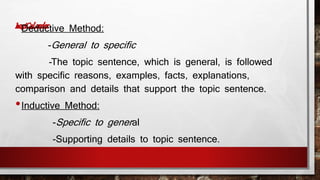•Deductive Method: 
-General to specific 
-The topic sentence, which is general, is followed 
with specific reasons, examples, facts, explanations, 
comparison and details that support the topic sentence. 
•Inductive Method: 
-Specific to gener al 
-Supporting details to topic sentence. 
 