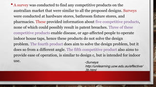 • A survey was conducted to find any competitive products on the 
australian market that were similar to all the proposed designs. Surveys 
were conducted at hardware stores, bathroom fixture stores, and 
pharmacies. These provided information about five competitive products, 
none of which could possibly result in patent breaches. Three of these 
competitive products enable disease, or age-affected people to operate 
indoor house taps, hence these products do not solve the design 
problem. The fourth product does aim to solve the design problem, but it 
does so from a different angle. The fifth competitive product also aims to 
provide ease of operation, is similar to design c, but is intended for indoor 
use. -Surveys 
http://unilearning.uow.edu.au/effective/ 
3b.html 
 