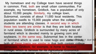 My hometown and my College town have several things 
in common. First, both are small urban communities. For 
example, my hometown, Gridlock, has a population of only 
about 10,000 people. Similarly, my college town, 
Subnormal, consists of about 11,000 local residents. This 
population swells to 15,000 people when the college 
students are attending classes. A second way in which 
these two towns are similar is that they are both located 
in rural areas. Gridlock is surrounded by many acres of 
farmland which is devoted mainly to growing corn and 
soybeans. In the same way, Subnormal lies in the center 
of farmland which is used to raise hogs and cattle. Thirdly, 
both of these towns are similar in that both contain college 
campuses. Gridlock, for example, is home to Neutron 
College, which is famous for its Agricultural Economics 
program as well as for its annual Corn-Watching Festival 
-Comparison Essay, F. Scott Walters 
 