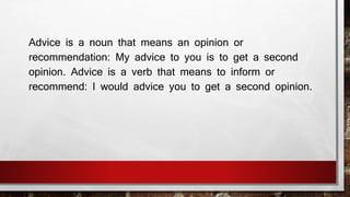 Advice is a noun that means an opinion or 
recommendation: My advice to you is to get a second 
opinion. Advice is a verb that means to inform or 
recommend: I would advice you to get a second opinion. 
 