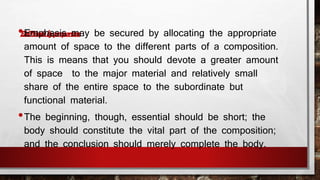 •Emphasis may be secured by allocating the appropriate 
amount of space to the different parts of a composition. 
This is means that you should devote a greater amount 
of space to the major material and relatively small 
share of the entire space to the subordinate but 
functional material. 
•The beginning, though, essential should be short; the 
body should constitute the vital part of the composition; 
and the conclusion should merely complete the body. 
 