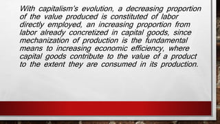 With capitalism’s evolution, a decreasing proportion 
of the value produced is constituted of labor 
directly employed, an increasing proportion from 
labor already concretized in capital goods, since 
mechanization of production is the fundamental 
means to increasing economic efficiency, where 
capital goods contribute to the value of a product 
to the extent they are consumed in its production. 
 