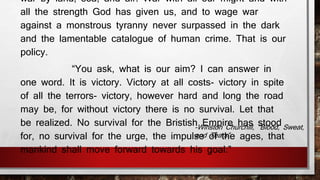 war by land, sea, and air. War with all our might and with 
all the strength God has given us, and to wage war 
against a monstrous tyranny never surpassed in the dark 
and the lamentable catalogue of human crime. That is our 
policy. 
“You ask, what is our aim? I can answer in 
one word. It is victory. Victory at all costs- victory in spite 
of all the terrors- victory, however hard and long the road 
may be, for without victory there is no survival. Let that 
be realized. No survival for the Bristish Empire has stood 
for, no survival for the urge, the impulse of the ages, that 
mankind shall move forward towards his goal.” 
-Winston Churchill, “Blood, Sweat, 
and Tears” 
 