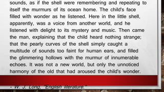sounds, as if the shell were remembering and repeating to 
itself the murmurs of its ocean home. The child's face 
filled with wonder as he listened. Here in the little shell, 
apparently, was a voice from another world, and he 
listened with delight to its mystery and music. Then came 
the man, explaining that the child heard nothing strange; 
that the pearly curves of the shell simply caught a 
multitude of sounds too faint for human ears, and filled 
the glimmering hollows with the murmur of innumerable 
echoes. It was not a new world, but only the unnoticed 
harmony of the old that had aroused the child's wonder. 
- W. J. Long, "English literature." 
 