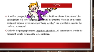 UNITY 
o A unified paragraph is simply one in which the ideas all contribute toward the 
development of a topic sentence. It refers to the extent to which all of the ideas 
contained within a given paragraph "hang together" in a way that is easy for the 
reader to understand. 
oUnity in the paragraph means singleness of subject. All the sentences within the 
paragraph should focus on the topic sentence. 
 