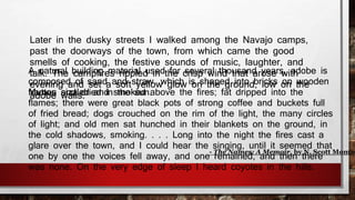 Later in the dusky streets I walked among the Navajo camps, 
past the doorways of the town, from which came the good 
smells of cooking, the festive sounds of music, laughter, and 
talk. The campfires rippled in the crisp wind that arose with 
evening and set a soft yellow glow on the ground, low on the 
adobe walls. 
A natural building material used for several thousand years, adobe is 
composed of sand and straw, which is shaped into bricks on wooden 
fMraumttoens asinzdz leddri eadn din stmheo kseudn .above the fires; fat dripped into the 
flames; there were great black pots of strong coffee and buckets full 
of fried bread; dogs crouched on the rim of the light, the many circles 
of light; and old men sat hunched in their blankets on the ground, in 
the cold shadows, smoking. . . . Long into the night the fires cast a 
glare over the town, and I could hear the singing, until it seemed that 
one by one the voices fell away, and one remained, and then there 
was none. On the very edge of sleep I heard coyotes in the hills. 
- The Names: A Memoir, by N. Scott Momaday 
 