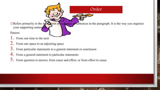 Order 
oRefers primarily to the movement of sequence of sentences in the paragraph. It is the way you organize 
your supporting sentences. 
Pattern: 
1. From one time to the next 
2. From one space to an adjoining space 
3. From particular statements to a general statement or conclusion 
4. From a general statement to particular statements 
5. From question to answer, from cause and effect, or from effect to cause. 
 