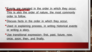 •Events are narrated in the order in which they occur. 
This is also the order of nature, the most commonly 
order to follow. 
•Discuss facts in the order in which they occur. 
•Used in explaining process, in writing historical events 
or writing a story. 
•Use transitional expression- first, past, future, now, 
once, soon, then, and finally, 
 