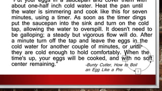 "Put your eggs in a saucepan and cover them with 
about one-half inch cold water. Heat the pan until 
the water is simmering and cook like this for seven 
minutes, using a timer. As soon as the timer dings 
put the saucepan into the sink and turn on the cold 
tap, allowing the water to overspill. It doesn't need to 
be galloping; a steady but vigorous flow will do. After 
a minute turn off the tap and leave the eggs in the 
cold water for another couple of minutes, or until 
they are cold enough to hold comfortably. When the 
time's up, your eggs will be cooked, and with no soft 
center remaining.” -Bunty Cutler, How to Boil 
an Egg Like a Pro 
 