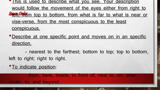 •This is used to describe what you see. Your description 
would follow the movement of the eyes either from right to 
left, from top to bottom, from what is far to what is near or 
vise-verse, from the most conspicuous to the least 
conspicuous. 
•Describe at one specific point and moves on in an specific 
direction. 
- nearest to the farthest; bottom to top; top to bottom, 
left to right; right to right. 
•To indicate position: 
-from, here, inside, in front of, next to, on, over, 
under, to, and beyond. 
 