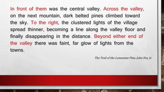 In front of them was the central valley. Across the valley, 
on the next mountain, dark belted pines climbed toward 
the sky. To the right, the clustered lights of the village 
spread thinner, becoming a line along the valley floor and 
finally disappearing in the distance. Beyond either end of 
the valley there was faint, far glow of lights from the 
towns. 
The Trail of the Lonesome Pine, John Fox, Jr. 
 