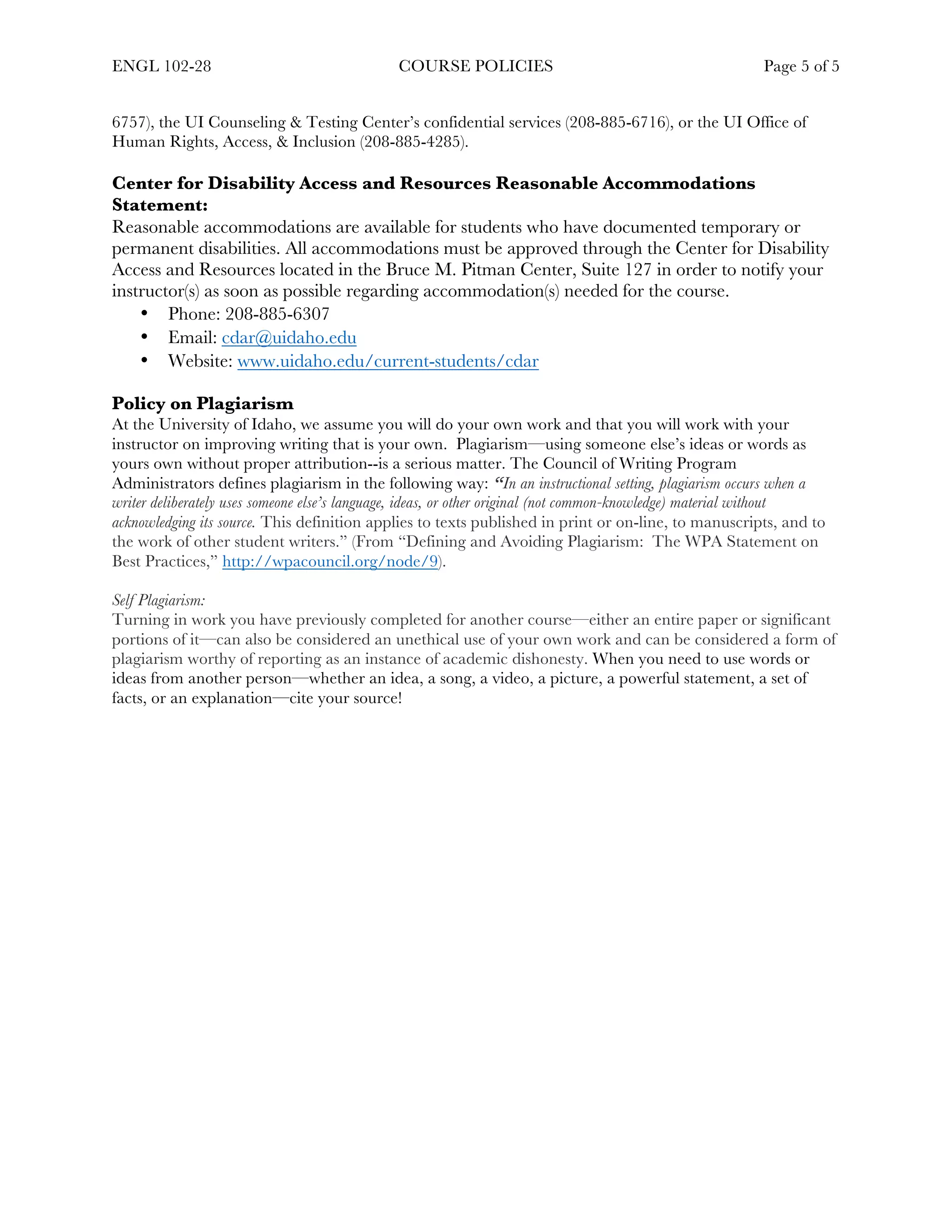 ENGL 102-28 COURSE POLICIES Page 5 of 5
	
6757), the UI Counseling & Testing Center’s confidential services (208-885-6716), or the UI Office of
Human Rights, Access, & Inclusion (208-885-4285).
Center for Disability Access and Resources Reasonable Accommodations
Statement:
Reasonable accommodations are available for students who have documented temporary or
permanent disabilities. All accommodations must be approved through the Center for Disability
Access and Resources located in the Bruce M. Pitman Center, Suite 127 in order to notify your
instructor(s) as soon as possible regarding accommodation(s) needed for the course.
• Phone: 208-885‐6307
• Email: cdar@uidaho.edu
• Website: www.uidaho.edu/current-students/cdar
Policy on Plagiarism
At the University of Idaho, we assume you will do your own work and that you will work with your
instructor on improving writing that is your own. Plagiarism—using someone else’s ideas or words as
yours own without proper attribution--is a serious matter. The Council of Writing Program
Administrators defines plagiarism in the following way: “In an instructional setting, plagiarism occurs when a
writer deliberately uses someone else’s language, ideas, or other original (not common-knowledge) material without
acknowledging its source. This definition applies to texts published in print or on-line, to manuscripts, and to
the work of other student writers.” (From “Defining and Avoiding Plagiarism: The WPA Statement on
Best Practices,” http://wpacouncil.org/node/9).
Self Plagiarism:
Turning in work you have previously completed for another course—either an entire paper or significant
portions of it—can also be considered an unethical use of your own work and can be considered a form of
plagiarism worthy of reporting as an instance of academic dishonesty. When you need to use words or
ideas from another person—whether an idea, a song, a video, a picture, a powerful statement, a set of
facts, or an explanation—cite your source!
 