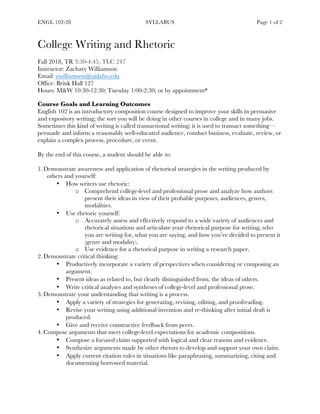 ENGL 102-28 SYLLABUS Page 1 of 2
College Writing and Rhetoric
Fall 2018, TR 3:30-4:45, TLC 247
Instructor: Zachary Williamson
Email: zwilliamson@uidaho.edu
Office: Brink Hall 127
Hours: M&W 10:30-12:30; Tuesday 1:00-2:30; or by appointment*
Course Goals and Learning Outcomes
English 102 is an introductory composition course designed to improve your skills in persuasive
and expository writing; the sort you will be doing in other courses in college and in many jobs.
Sometimes this kind of writing is called transactional writing; it is used to transact something—
persuade and inform a reasonably well-educated audience, conduct business, evaluate, review, or
explain a complex process, procedure, or event.
By the end of this course, a student should be able to:
1. Demonstrate awareness and application of rhetorical strategies in the writing produced by
others and yourself:
• How writers use rhetoric:
o Comprehend college-level and professional prose and analyze how authors
present their ideas in view of their probable purposes, audiences, genres,
modalities.
• Use rhetoric yourself:
o Accurately assess and effectively respond to a wide variety of audiences and
rhetorical situations and articulate your rhetorical purpose for writing, who
you are writing for, what you are saying, and how you’ve decided to present it
(genre and modality).
o Use evidence for a rhetorical purpose in writing a research paper.
2. Demonstrate critical thinking:
• Productively incorporate a variety of perspectives when considering or composing an
argument.
• Present ideas as related to, but clearly distinguished from, the ideas of others.
• Write critical analyses and syntheses of college-level and professional prose.
3. Demonstrate your understanding that writing is a process.
• Apply a variety of strategies for generating, revising, editing, and proofreading.
• Revise your writing using additional invention and re-thinking after initial draft is
produced.
• Give and receive constructive feedback from peers.
4. Compose arguments that meet college-level expectations for academic compositions.
• Compose a focused claim supported with logical and clear reasons and evidence.
• Synthesize arguments made by other rhetors to develop and support your own claim.
• Apply current citation rules in situations like paraphrasing, summarizing, citing and
documenting borrowed material.
 