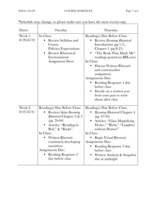 ENGL 102-28 COURSE SCHEDULE Page 1 of 4
	
*Schedule may change, so please make sure you have the most recent copy.
Dates: Tuesday Thursday
Week 1:
8/20-8/24
In Class:
• Review Syllabus and
Course
Policies/Expectations
• Review Rhetorical
Environments
Assignment Sheet
Reading(s) Due Before Class:
• Review Becoming Rhetorical
Introduction (pg 1-7),
Chapter 1 (pg 8-25)
• “The Book That Made Me”
readings posted on BBLearn
In Class:
• Discuss Written Rhetoric
and contextualize
assignment
Assignments Due:
• Reading Response 1 due
before class
• Decide on a written text
from your past to write
about after class
Week 2:
8/27-8/31
Reading(s) Due Before Class:
• Review/skim Becoming
Rhetorical Chapter 2 & 3
(pg. 26-66)
• Articles: “Reading in
Bed,” & “Books”
In Class:
• Written Rhetoric
continued, developing
narratives
Assignments Due:
• Reading Response 2
due before class
Reading(s) Due Before Class:
• Becoming Rhetorical Chapter 4
(pg. 67-95)
• Articles: “Glass Magnifying
Desire,” “Birds,” “Laughter
without Humor”
In Class:
• Begin Visual Rhetoric
Assignments Due:
• Reading Response 3 due
before class
• Written Analysis & Snapshot
due at midnight
 