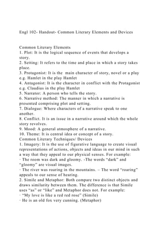 Engl 102- Handout- Common Literary Elements and Devices
Common Literary Elements
1. Plot: It is the logical sequence of events that develops a
story.
2. Setting: It refers to the time and place in which a story takes
place.
3. Protagonist: It is the main character of story, novel or a play
e.g. Hamlet in the play Hamlet
4. Antagonist: It is the character in conflict with the Protagonist
e.g. Claudius in the play Hamlet
5. Narrator: A person who tells the story.
6. Narrative method: The manner in which a narrative is
presented comprising plot and setting.
7. Dialogue: Where characters of a narrative speak to one
another.
8. Conflict. It is an issue in a narrative around which the whole
story revolves.
9. Mood: A general atmosphere of a narrative.
10. Theme: It is central idea or concept of a story.
Common Literary Techniques/ Devices
1. Imagery: It is the use of figurative language to create visual
representations of actions, objects and ideas in our mind in such
a way that they appeal to our physical senses. For example:
· The room was dark and gloomy. -The words “dark” and
“gloomy” are visual images.
· The river was roaring in the mountains. – The word “roaring”
appeals to our sense of hearing.
2. Simile and Metaphor: Both compare two distinct objects and
draws similarity between them. The difference is that Simile
uses “as” or “like” and Metaphor does not. For example:
· “My love is like a red red rose” (Simile)
· He is an old fox very cunning. (Metaphor)
 