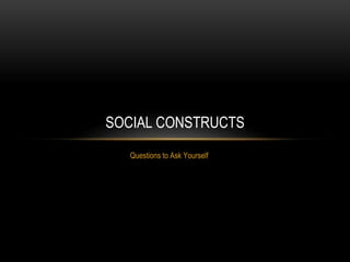 Questions to Ask Yourself
SOCIAL CONSTRUCTS
 