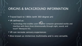 ORIGINS & BACKGROUND INFORMATION
• Traced back to 1860s (with 360 degree art)
• VR defined as:
• “technology that enables users to enter computer generated worlds and
interface with them three dimensionally through sight, sound, and
touch" (Newquist 93).
• VR can recreate sensory experiences
• Also known as immersive multimedia and is very versatile.
 