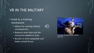 VR IN THE MILITARY
• Used as a training
mechanism
• Allows for training without
consequences
• Reduces reset time and the
resources needed to train
• Results in more adaptable and
better armed forces
Training simulation with soldier.
Ispr.info
 
