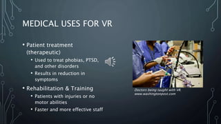 MEDICAL USES FOR VR
• Patient treatment
(therapeutic)
• Used to treat phobias, PTSD,
and other disorders
• Results in reduction in
symptoms
• Rehabilitation & Training
• Patients with injuries or no
motor abilities
• Faster and more effective staff
Doctors being taught with VR.
www.washingtonpost.com
 