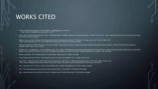 WORKS CITED
• "Essay on Benefits and Dangers of Virtual Reality." 123HelpMe.com. 05 Mar 2015
<http://www.123HelpMe.com/view.asp?id=11033>.
• Finley, Klint. "Virtual Reality Won't Just Amuse—It Will Heal Millions | WIRED." Wired.com. Conde Nast Digital, n.d. Web. 05 Mar. 2015. <http://www.wired.com/2015/03/virtual-reality-wont-
just-amuse-will-heal-millions/>.
• Newton, Casey, and Bryan Bishop. "How Virtual Reality Ate the Sundance Film Festival." The Verge. The Verge, 24 Jan. 2015. Web. 05 Mar. 2015.
<http://www.theverge.com/2015/1/24/7882339/sundance-film-festival-2015-virtual-reality>.
• Rothbaum, Barbara O., Albert “Skip” Rizzo, and Joann Difede. "Virtual Reality Exposure Therapy for Combat-related Posttraumatic Stress Disorder." Annals of the New York Academy of
Sciences 1208.1 (2010): 126-32. Web.
• Schijven, M. P., J. J. Jakimowicz, I. A. M. J. Broeders, and L. N. L. Tseng. "The Eindhoven Laparoscopic Cholecystectomy Training Course—improving Operating Room Performance Using Virtual
Reality Training: Results from the First E.A.E.S. Accredited Virtual Reality Trainings Curriculum."Surgical Endoscopy 19.9 (2005): 1220-226. Web.
• Stevens, Jane Ellen. "The Growing Reality of Virtual Reality." BioScience 45.7 (1995): 435. Web.
• "Virtual Reality and the Air Force." Virtual Reality and the Air Force Virtual Reality. N.p., n.d. Web. 05 Mar. 2015.
• Yarm, Mark. "7 Ways the Oculus Rift Could Change Entertainment as We Know It." Rolling Stone. Rolling Stone, 15 Apr. 2014. Web. 05 Mar. 2015.
<http://www.rollingstone.com/culture/news/7-ways-the-oculus-rift-could-change-entertainment-as-we-know-it-20140415>.
• http://ispr.info/2012/01/18/u-s-armys-virtual-reality-plan-a-digital-doppelganger-for-every-soldier/ (Image)
• http://www.washingtonpost.com/wp-dyn/content/gallery/2010/11/04/GA2010110403687.html (Image)
• http://www.gamespot.com/articles/85-of-ps4-vr-headset-work-is-done-sony-says/1100-6422436/ (Image)
 