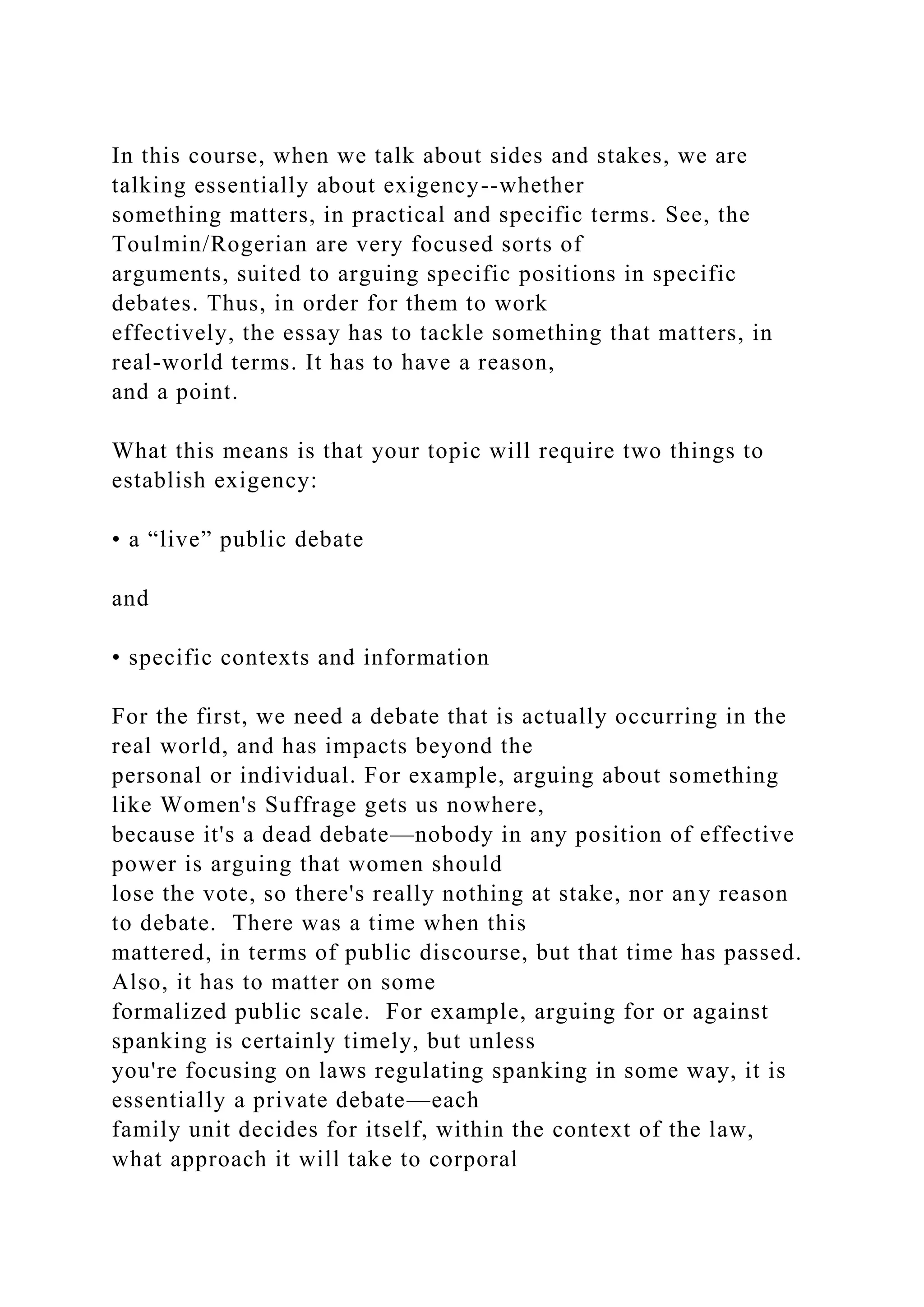 In this course, when we talk about sides and stakes, we are
talking essentially about exigency--whether
something matters, in practical and specific terms. See, the
Toulmin/Rogerian are very focused sorts of
arguments, suited to arguing specific positions in specific
debates. Thus, in order for them to work
effectively, the essay has to tackle something that matters, in
real-world terms. It has to have a reason,
and a point.
What this means is that your topic will require two things to
establish exigency:
• a “live” public debate
and
• specific contexts and information
For the first, we need a debate that is actually occurring in the
real world, and has impacts beyond the
personal or individual. For example, arguing about something
like Women's Suffrage gets us nowhere,
because it's a dead debate—nobody in any position of effective
power is arguing that women should
lose the vote, so there's really nothing at stake, nor any reason
to debate. There was a time when this
mattered, in terms of public discourse, but that time has passed.
Also, it has to matter on some
formalized public scale. For example, arguing for or against
spanking is certainly timely, but unless
you're focusing on laws regulating spanking in some way, it is
essentially a private debate—each
family unit decides for itself, within the context of the law,
what approach it will take to corporal
 