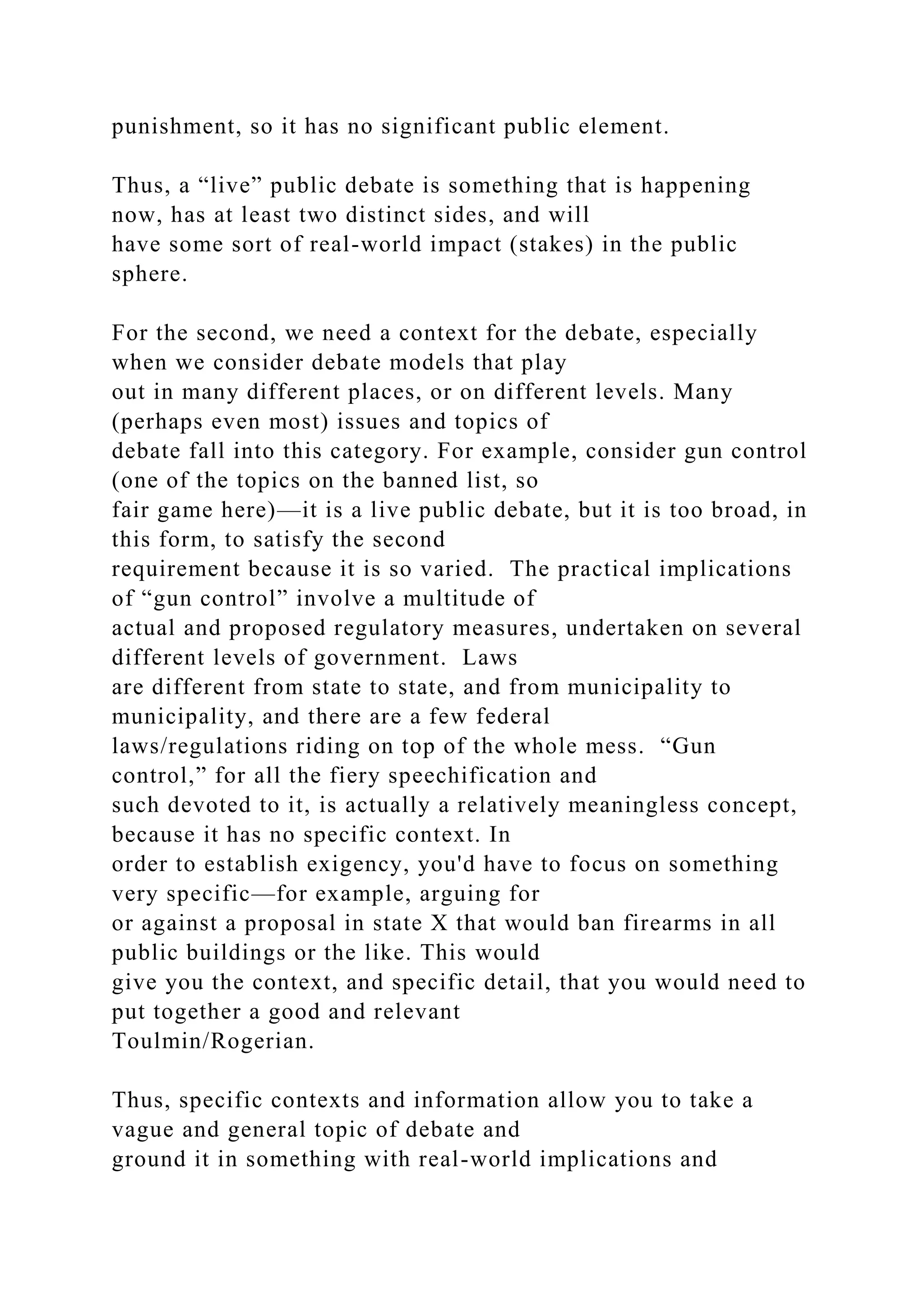 punishment, so it has no significant public element.
Thus, a “live” public debate is something that is happening
now, has at least two distinct sides, and will
have some sort of real-world impact (stakes) in the public
sphere.
For the second, we need a context for the debate, especially
when we consider debate models that play
out in many different places, or on different levels. Many
(perhaps even most) issues and topics of
debate fall into this category. For example, consider gun control
(one of the topics on the banned list, so
fair game here)—it is a live public debate, but it is too broad, in
this form, to satisfy the second
requirement because it is so varied. The practical implications
of “gun control” involve a multitude of
actual and proposed regulatory measures, undertaken on several
different levels of government. Laws
are different from state to state, and from municipality to
municipality, and there are a few federal
laws/regulations riding on top of the whole mess. “Gun
control,” for all the fiery speechification and
such devoted to it, is actually a relatively meaningless concept,
because it has no specific context. In
order to establish exigency, you'd have to focus on something
very specific—for example, arguing for
or against a proposal in state X that would ban firearms in all
public buildings or the like. This would
give you the context, and specific detail, that you would need to
put together a good and relevant
Toulmin/Rogerian.
Thus, specific contexts and information allow you to take a
vague and general topic of debate and
ground it in something with real-world implications and
 