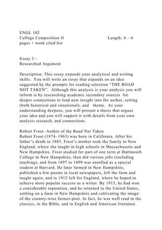 ENGL 102
College Composition II Length: 4 – 6
pages + work cited list
Essay 3 –
Researched Argument
Description: This essay expands your analytical and writing
skills. You will write an essay that expands on an idea
suggested by the prompts for reading selection “THE ROAD
NOT TAKEN”. Although this analysis is your analysis you will
inform is by researching academic secondary sources for
deeper connections to lead new insight into the author, setting
(both historical and situational), and theme. As your
understanding deepens, you will present a thesis that argues
your idea and you will support it with details from your own
analysis research, and connections.
Robert Frost- Author of the Road Not Taken
Robert Frost (1874–1963) was born in California. After his
father’s death in 1885, Frost’s mother took the family to New
England, where she taught in high schools in Massachusetts and
New Hampshire. Frost studied for part of one term at Dartmouth
College in New Hampshire, then did various jobs (including
teaching), and from 1897 to 1899 was enrolled as a special
student at Harvard. He later farmed in New Hampshire,
published a few poems in local newspapers, left the farm and
taught again, and in 1912 left for England, where he hoped to
achieve more popular success as a writer. By 1915, he had won
a considerable reputation, and he returned to the United States,
settling on a farm in New Hampshire and cultivating the image
of the country-wise farmer-poet. In fact, he was well read in the
classics, in the Bible, and in English and American literature.
 