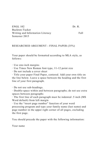 ENGL 102 Dr. R.
Buckton-Tucker
Writing and Information Literacy Fall
Semester 2015
RESEARCHED ARGUMENT - FINAL PAPER (35%)
Your paper should be formatted according to MLA style, as
follows:
· Use one-inch margins
· Use Times New Roman font type, 11-12 point size
· Do not include a cover sheet
· Title your paper Final Paper, centered. Add your own title on
the line below. Leave a space between the heading and the first
line of your first paragraph.
· Do not use sub-headings.
· Double-space within and between paragraphs; do not use extra
spaces between paragraphs
· The first line of each paragraph must be indented .5 inch (MS
Word default) from left margin
· Use the “insert page number” function of your word
processing program and type your family name (last name) and
page number in the upper right corner of all pages, excluding
the first page.
You should precede the paper with the following information:
Your name
 