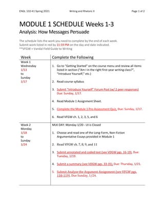 ENGL 102-41 Spring 2021 Writing and Rhetoric II Page 1 of 2
MODULE 1 SCHEDULE Weeks 1-3
Analysis: How Messages Persuade
The schedule lists the work you need to complete by the end of each week.
Submit work listed in red by 11:59 PM on the day and date indicated.
**VFGW = Vandal Field Guide to Writing
Week Complete the Following
Week 1
Wednesday
1/13
to
Sunday
1/17
1. Go to “Getting Started” on the course menu and review all items
listed in section (“Am I in the right first-year writing class?”,
“Introduce Yourself,” etc.)
2. Read course syllabus
3. Submit “Introduce Yourself” Forum Post (w/ 2 peer responses)
Due: Sunday, 1/17.
4. Read Module 1 Assignment Sheet.
5. Complete the Module 1 Pre-Assessment Quiz, Due: Sunday, 1/17.
6. Read VFGW ch. 1, 2, 3, 5, and 6
Week 2
Monday
1/18
to
Sunday
1/24
MLK DAY: Monday 1/20 - UI is Closed
1. Choose and read one of the Long-Form, Non-Fiction
Argumentative Essays provided in Module 1
2. Read VFGW ch. 7, 8, 9, and 11
3. Submit annotated and coded text (see VDGW pgs. 16-19), Due:
Tuesday, 1/19.
4. Submit a summary (see VDGW pgs. 33-35), Due: Thursday, 1/21.
5. Submit Analyze the Argument Assignment (see VFGW pgs.
118-119), Due Sunday, 1/24.
 