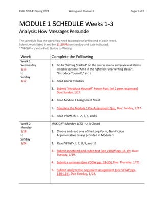 ENGL 102-41 Spring 2021 Writing and Rhetoric II Page 1 of 2
MODULE 1 SCHEDULE Weeks 1-3
Analysis: How Messages Persuade
The schedule lists the work you need to complete by the end of each week.
Submit work listed in red by 11:59 PM on the day and date indicated.
**VFGW = Vandal Field Guide to Writing
Week Complete the Following
Week 1
Wednesday
1/13
to
Sunday
1/17
1. Go to “Getting Started” on the course menu and review all items
listed in section (“Am I in the right first-year writing class?”,
“Introduce Yourself,” etc.)
2. Read course syllabus
3. Submit “Introduce Yourself” Forum Post (w/ 2 peer responses)
Due: Sunday, 1/17.
4. Read Module 1 Assignment Sheet.
5. Complete the Module 1 Pre-Assessment Quiz, Due: Sunday, 1/17.
6. Read VFGW ch. 1, 2, 3, 5, and 6
Week 2
Monday
1/18
to
Sunday
1/24
MLK DAY: Monday 1/20 - UI is Closed
1. Choose and read one of the Long-Form, Non-Fiction
Argumentative Essays provided in Module 1
2. Read VFGW ch. 7, 8, 9, and 11
3. Submit annotated and coded text (see VDGW pgs. 16-19), Due:
Tuesday, 1/19.
4. Submit a summary (see VDGW pgs. 33-35), Due: Thursday, 1/21.
5. Submit Analyze the Argument Assignment (see VFGW pgs.
118-119), Due Sunday, 1/24.
 