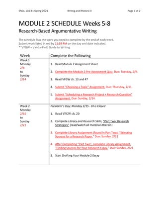 ENGL 102-41 Spring 2021 Writing and Rhetoric II Page 1 of 2
MODULE 2 SCHEDULE Weeks 5-8
Research-Based Argumentative Writing
The schedule lists the work you need to complete by the end of each week.
Submit work listed in red by 11:59 PM on the day and date indicated.
**VFGW = Vandal Field Guide to Writing
Week Complete the Following
Week 1
Monday
2/8
to
Sunday
2/14
1. Read Module 2 Assignment Sheet
2. Complete the Module 2 Pre-Assessment Quiz. Due: Tuesday, 2/9.
3. Read VFGW ch. 13 and 47
4. Submit “Choosing a Topic” Assignment. Due: Thursday, 2/11.
5. Submit “Scheduling a Research Project + Research Question”
Assignment. Due: Sunday, 2/14.
Week 2
Monday
2/15
to
Sunday
2/21
President’s Day: Monday 2/15 - UI is Closed
1. Read VFGW ch. 20
2. Complete Library and Research Skills, “Part Two: Research
Strategies” (read/watch all materials therein)
3. Complete Library Assignment (found in Part Two), “Selecting
Sources for a Research Paper.” Due: Sunday, 2/21
4. After Completing “Part Two”, complete Library Assignment,
"Finding Sources for Your Research Essay.” Due: Sunday, 2/21
5. Start Drafting Your Module 2 Essay
 