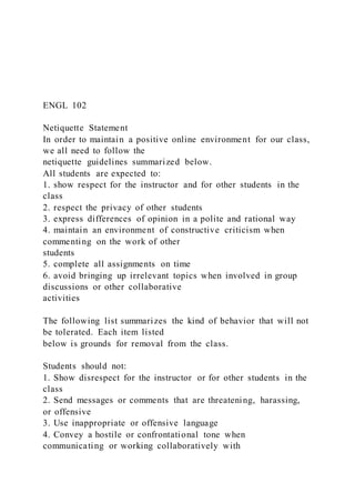 ENGL 102
Netiquette Statement
In order to maintain a positive online environment for our class,
we all need to follow the
netiquette guidelines summarized below.
All students are expected to:
1. show respect for the instructor and for other students in the
class
2. respect the privacy of other students
3. express differences of opinion in a polite and rational way
4. maintain an environment of constructive criticism when
commenting on the work of other
students
5. complete all assignments on time
6. avoid bringing up irrelevant topics when involved in group
discussions or other collaborative
activities
The following list summarizes the kind of behavior that will not
be tolerated. Each item listed
below is grounds for removal from the class.
Students should not:
1. Show disrespect for the instructor or for other students in the
class
2. Send messages or comments that are threatening, harassing,
or offensive
3. Use inappropriate or offensive language
4. Convey a hostile or confrontational tone when
communicating or working collaboratively with
 