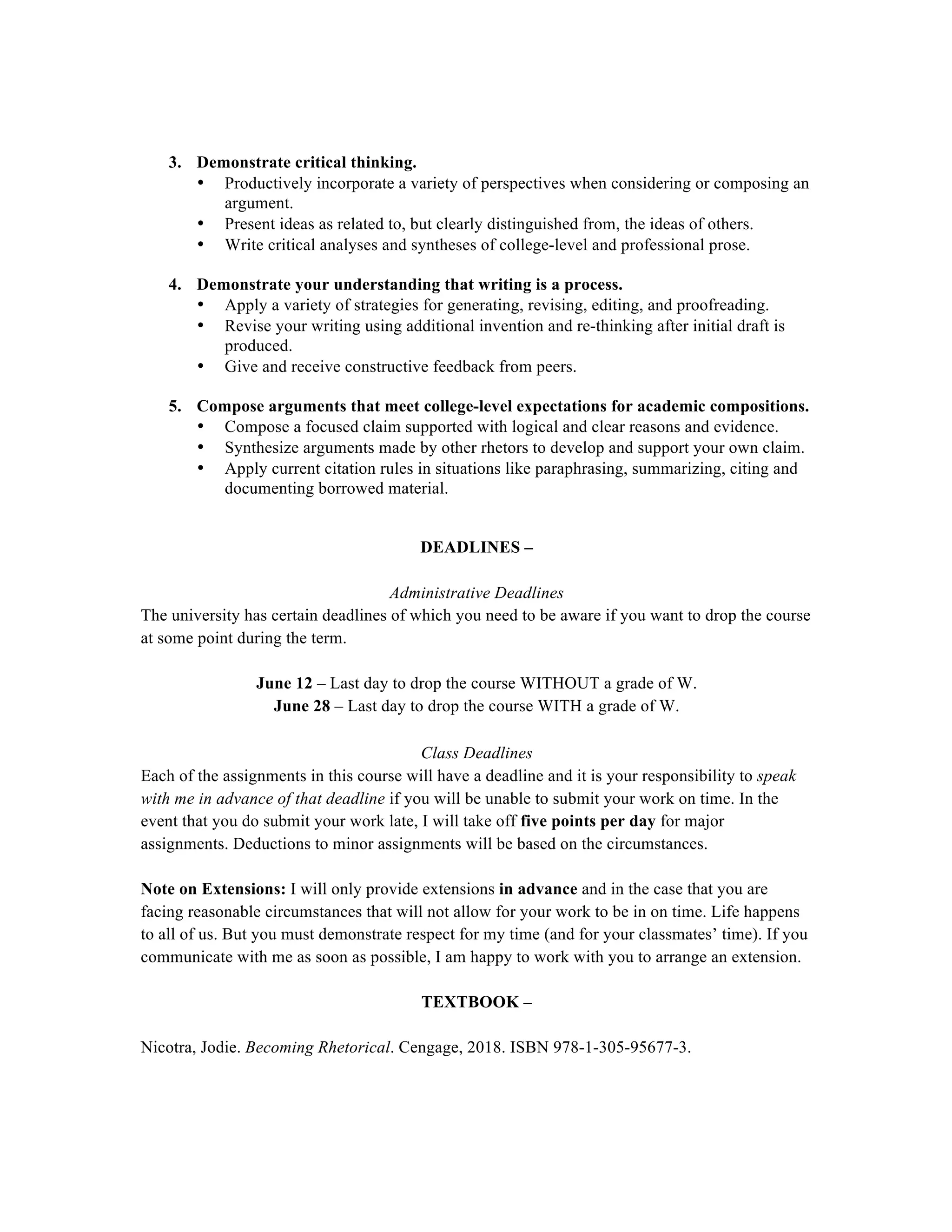 3. Demonstrate critical thinking.
• Productively incorporate a variety of perspectives when considering or composing an
argument.
• Present ideas as related to, but clearly distinguished from, the ideas of others.
• Write critical analyses and syntheses of college-level and professional prose.
4. Demonstrate your understanding that writing is a process.
• Apply a variety of strategies for generating, revising, editing, and proofreading.
• Revise your writing using additional invention and re-thinking after initial draft is
produced.
• Give and receive constructive feedback from peers.
5. Compose arguments that meet college-level expectations for academic compositions.
• Compose a focused claim supported with logical and clear reasons and evidence.
• Synthesize arguments made by other rhetors to develop and support your own claim.
• Apply current citation rules in situations like paraphrasing, summarizing, citing and
documenting borrowed material.
DEADLINES –
Administrative Deadlines
The university has certain deadlines of which you need to be aware if you want to drop the course
at some point during the term.
June 12 – Last day to drop the course WITHOUT a grade of W.
June 28 – Last day to drop the course WITH a grade of W.
Class Deadlines
Each of the assignments in this course will have a deadline and it is your responsibility to speak
with me in advance of that deadline if you will be unable to submit your work on time. In the
event that you do submit your work late, I will take off five points per day for major
assignments. Deductions to minor assignments will be based on the circumstances.
Note on Extensions: I will only provide extensions in advance and in the case that you are
facing reasonable circumstances that will not allow for your work to be in on time. Life happens
to all of us. But you must demonstrate respect for my time (and for your classmates’ time). If you
communicate with me as soon as possible, I am happy to work with you to arrange an extension.
TEXTBOOK –
Nicotra, Jodie. Becoming Rhetorical. Cengage, 2018. ISBN 978-1-305-95677-3.
 