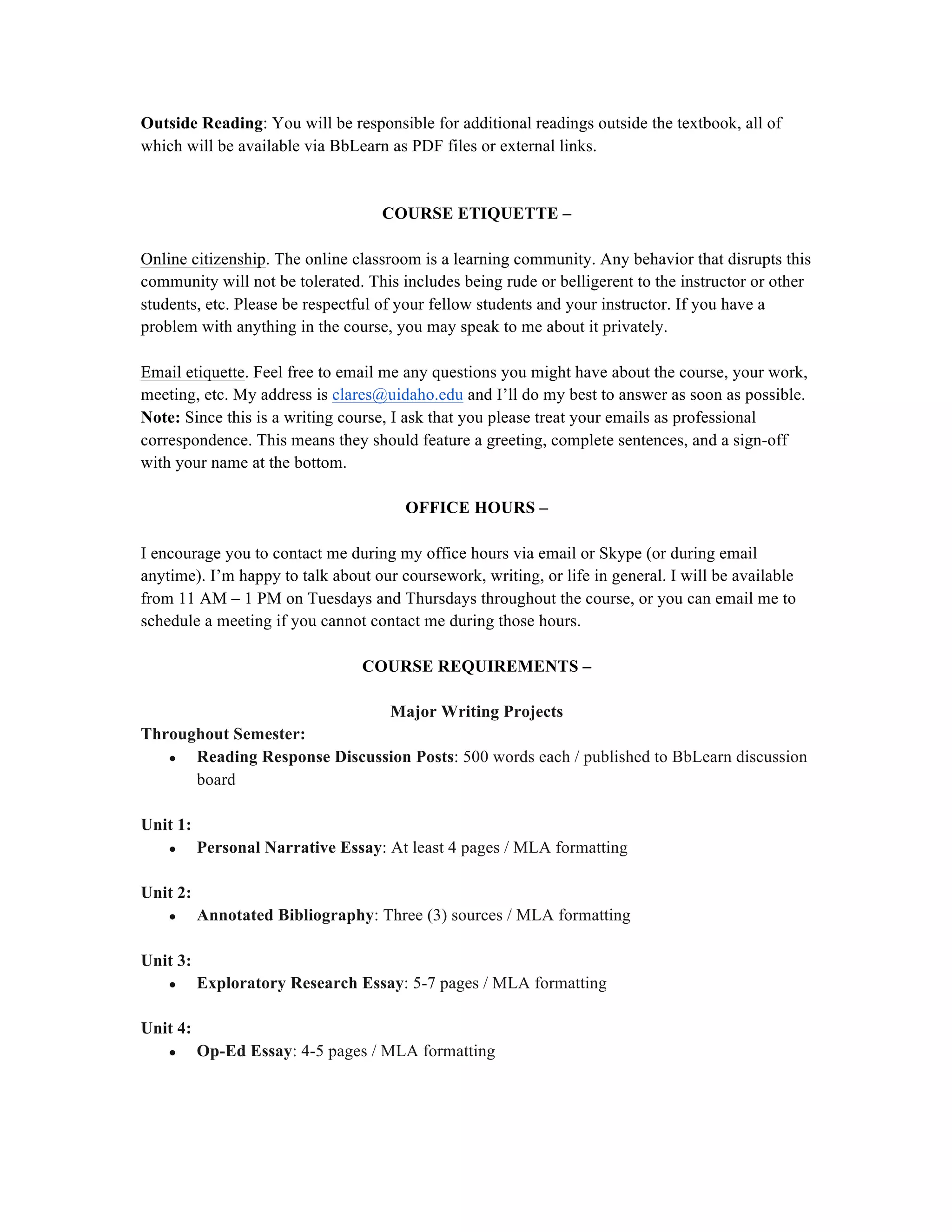 Outside Reading: You will be responsible for additional readings outside the textbook, all of
which will be available via BbLearn as PDF files or external links.
COURSE ETIQUETTE –
Online citizenship. The online classroom is a learning community. Any behavior that disrupts this
community will not be tolerated. This includes being rude or belligerent to the instructor or other
students, etc. Please be respectful of your fellow students and your instructor. If you have a
problem with anything in the course, you may speak to me about it privately.
Email etiquette. Feel free to email me any questions you might have about the course, your work,
meeting, etc. My address is clares@uidaho.edu and I’ll do my best to answer as soon as possible.
Note: Since this is a writing course, I ask that you please treat your emails as professional
correspondence. This means they should feature a greeting, complete sentences, and a sign-off
with your name at the bottom.
OFFICE HOURS –
I encourage you to contact me during my office hours via email or Skype (or during email
anytime). I’m happy to talk about our coursework, writing, or life in general. I will be available
from 11 AM – 1 PM on Tuesdays and Thursdays throughout the course, or you can email me to
schedule a meeting if you cannot contact me during those hours.
COURSE REQUIREMENTS –
Major Writing Projects
Throughout Semester:
● Reading Response Discussion Posts: 500 words each / published to BbLearn discussion
board
Unit 1:
● Personal Narrative Essay: At least 4 pages / MLA formatting
Unit 2:
● Annotated Bibliography: Three (3) sources / MLA formatting
Unit 3:
● Exploratory Research Essay: 5-7 pages / MLA formatting
Unit 4:
● Op-Ed Essay: 4-5 pages / MLA formatting
 