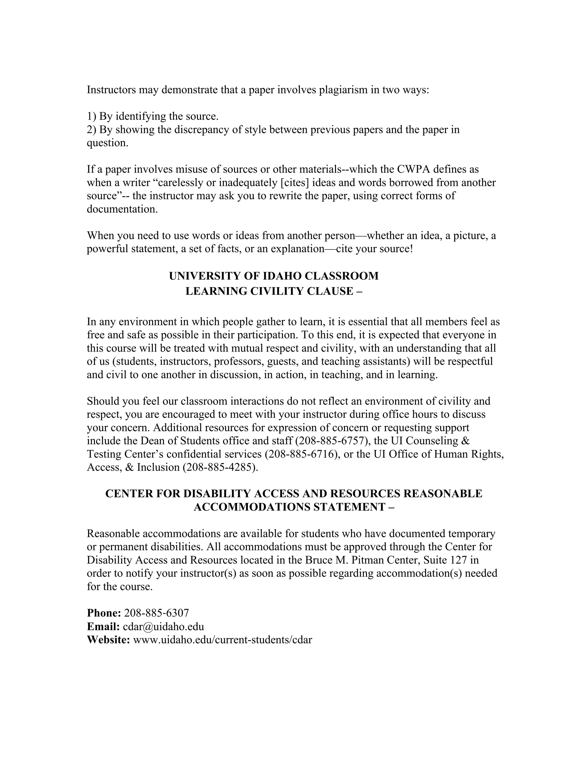 Instructors may demonstrate that a paper involves plagiarism in two ways:
1) By identifying the source.
2) By showing the discrepancy of style between previous papers and the paper in
question.
If a paper involves misuse of sources or other materials--which the CWPA defines as
when a writer “carelessly or inadequately [cites] ideas and words borrowed from another
source”-- the instructor may ask you to rewrite the paper, using correct forms of
documentation.
When you need to use words or ideas from another person—whether an idea, a picture, a
powerful statement, a set of facts, or an explanation—cite your source!
UNIVERSITY OF IDAHO CLASSROOM
LEARNING CIVILITY CLAUSE –
In any environment in which people gather to learn, it is essential that all members feel as
free and safe as possible in their participation. To this end, it is expected that everyone in
this course will be treated with mutual respect and civility, with an understanding that all
of us (students, instructors, professors, guests, and teaching assistants) will be respectful
and civil to one another in discussion, in action, in teaching, and in learning.
Should you feel our classroom interactions do not reflect an environment of civility and
respect, you are encouraged to meet with your instructor during office hours to discuss
your concern. Additional resources for expression of concern or requesting support
include the Dean of Students office and staff (208-885-6757), the UI Counseling &
Testing Center’s confidential services (208-885-6716), or the UI Office of Human Rights,
Access, & Inclusion (208-885-4285).
CENTER FOR DISABILITY ACCESS AND RESOURCES REASONABLE
ACCOMMODATIONS STATEMENT –
Reasonable accommodations are available for students who have documented temporary
or permanent disabilities. All accommodations must be approved through the Center for
Disability Access and Resources located in the Bruce M. Pitman Center, Suite 127 in
order to notify your instructor(s) as soon as possible regarding accommodation(s) needed
for the course.
Phone: 208-885‐6307
Email: cdar@uidaho.edu
Website: www.uidaho.edu/current-students/cdar
	
 