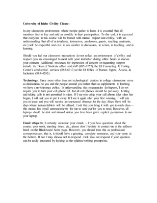 University of Idaho Civility Clause:
In any classroom environment where people gather to learn, it is essential that all
members feel as free and safe as possible in their participation. To this end, it is expected
that everyone in this course will be treated with mutual respect and civility, with an
understanding that all of us (students, instructors, professors, guests, teaching assistants,
etc.) will be respectful and civil to one another in discussion, in action, in teaching, and in
learning.
Should you feel our classroom interactions do not reflect an environment of civility and
respect, you are encouraged to meet with your instructor during office hours to discuss
your concern. Additional resources for expression of concern or requesting support
include the Dean of Students office and staff (885-6757), the UI Counseling & Testing
Center’s confidential services (885-6717) or the UI Office of Human Rights, Access, &
Inclusion (885-4285).
Technology. Since more often than not technological devices in college classrooms serve
as distractions to you and the people around you rather than as supplements to learning,
we have a no-tolerance policy. In understanding that emergencies do happen, I do not
require you to turn your cell phone off, but all cell phones should be put away. Texting
and taking calls is not permitted in class. If I see you using your cell phone after class has
begun, I will ask you to put it away. If I see it again after your first warning, I will ask
you to leave and you will receive an unexcused absence for the day. Since there will be
days where laptops/tablets will be utilized, I ask that you bring it with you to each class—
this means less email announcements for me to send out/for you to read. However, all
laptops should be shut and stowed unless you have been given explicit permission to use
your laptop.
Email etiquette. I certainly welcome your emails – if you have questions about the
course, your work, meeting times, etc., please don’t hesitate to contact me at the address
listed on the Blackboard home page. However, you should treat this as professional
correspondence: that is, it should have a greeting, complete sentences, and your name at
the bottom. If not, I may choose not to respond. I will also not respond if your question
can be easily answered by looking at the syllabus/writing prompt/etc.
 