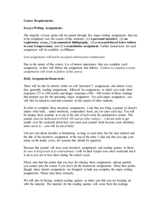 Course Requirements:
Essays/Writing Assignments:
The majority of your grade will be earned through five major writing assignments that are
to be completed over the course of this semester: (1) a personal narrative, (2) an
exploratory essay, (3) an annotated bibliography, (4) a research-based letter written
to your Congressman, and (5) a remediation assignment. Further instructions for each
assignment will be available on BBlearn.
Late assignments will not be accepted without prior notification.
Due to the nature of this course, it is of utmost importance that you complete each
assignment, as they will inform the assignment that follows. Failure to complete certain
assignments will result in failure of the course.
Daily Assignments/Homework:
There will be also be shorter (what we call “invention”) assignments due almost every
day: generally reading assignments, followed by assignments in which you write short
responses (75 to 100 words) and longer responses (300 – 500 words) to those readings
that prepare you for the upcoming major assignment. For each major assignment, you
will also be asked to read and comment on the papers of other students.
In order to complete these invention assignments, I ask that you bring a journal (it doesn’t
matter what kind… spiral notebook, composition book, etc.) to class each day. You will
be turning these journals in to me at the end of each week for participation points. This
journal must be dedicated to ENGL 102 and no other subject… I do not want to get
emails over the weekend about how you need your journal back because your chemistry
notes are in it— you will be out of luck!
I do not care about doodles or formatting, as long as each entry has the date marked and
the title of the invention assignment at the top of the entry. I also ask that you sign your
name on the inside cover, for reasons that should be apparent.
Because this journal will have your invention assignments and reading quizzes in them,
be sure to keep track of its whereabouts. I will be their keeper over most weekends but it
is up to you not to lose them during the school week.
Please note that the points that you lose for missing these assignments add up quickly:
you cannot pass the course if you don’t do the homework assignments. More than points,
though, these shorter assignments are designed to help you complete the major writing
assignments. Please take them seriously.
We will also be having random reading quizzes to make sure that you are keeping up
with the material. The material for the reading quizzes will come from the readings
 