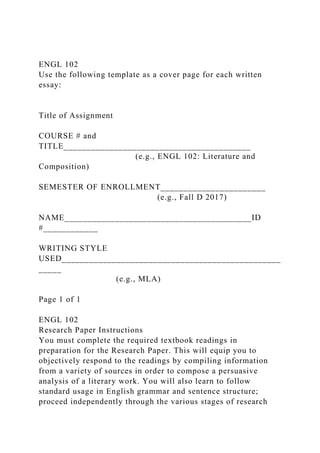 ENGL 102
Use the following template as a cover page for each written
essay:
Title of Assignment
COURSE # and
TITLE_________________________________________
(e.g., ENGL 102: Literature and
Composition)
SEMESTER OF ENROLLMENT_______________________
(e.g., Fall D 2017)
NAME_________________________________________ID
#____________
WRITING STYLE
USED________________________________________________
_____
(e.g., MLA)
Page 1 of 1
ENGL 102
Research Paper Instructions
You must complete the required textbook readings in
preparation for the Research Paper. This will equip you to
objectively respond to the readings by compiling information
from a variety of sources in order to compose a persuasive
analysis of a literary work. You will also learn to follow
standard usage in English grammar and sentence structure;
proceed independently through the various stages of research
 