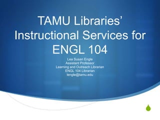 TAMU Libraries’Instructional Services for ENGL 104 Lea Susan Engle Assistant Professor Learning and Outreach Librarian ENGL 104 Librarian lengle@tamu.edu 
