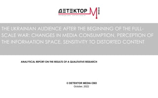 THE UKRAINIAN AUDIENCE AFTER THE BEGINNING OF THE FULL-
SCALE WAR: CHANGES IN MEDIA CONSUMPTION, PERCEPTION OF
THE INFORMATION SPACE, SENSITIVITY TO DISTORTED CONTENT
ANALYTICAL REPORT ON THE RESULTS OF A QUALITATIVE RESEARCH
© DETEKTOR MEDIA CBO
October, 2022
 