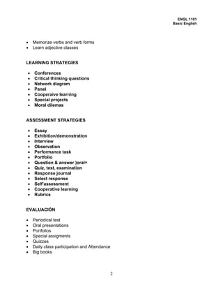 ENGL 1101
                                                   Basic English




•   Memorize verbs and verb forms
•   Learn adjective classes


LEARNING STRATEGIES

•   Conferences
•   Critical thinking questions
•   Network diagram
•   Panel
•   Cooperaive learning
•   Special projects
•   Moral dilemas


ASSESSMENT STRATEGIES

•   Essay
•   Exhibition/demonstration
•   Interview
•   Observation
•   Performance task
•   Portfolio
•   Question & answer )oral=
•   Quiz, test, examination
•   Response journal
•   Select response
•   Self’assessment
•   Cooperative learning
•   Rubrics


EVALUACIÓN

•   Periodical test
•   Oral presentations
•   Portfolios
•   Special assigments
•   Quizzes
•   Daily class participation and Attendance
•   Big books



                                               2
 
