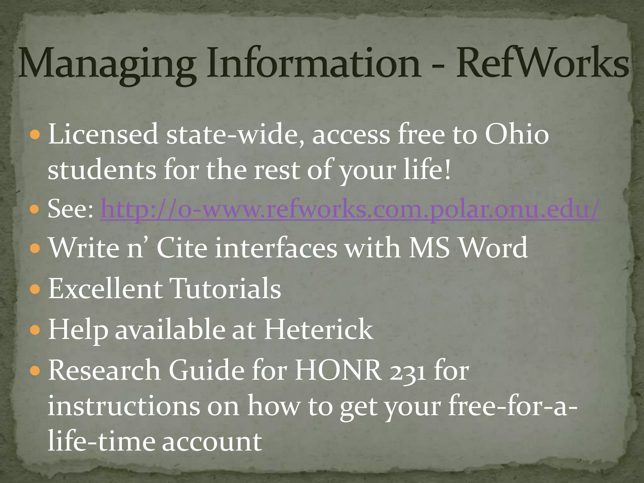 Managing Information - RefWorksLicensed state-wide, access free to Ohio students for the rest of your life!See: http://0-www.refworks.com.polar.onu.edu/Write n’ Cite interfaces with MS WordExcellent TutorialsHelp available at Heterick Research Guide for HONR 231 for instructions on how to get your free-for-a-life-time account