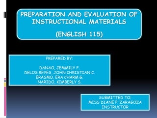 PREPARATION AND EVALUATION OF
INSTRUCTIONAL MATERIALS
(ENGLISH 115)
PREPARED BY:
DANAO, JEMMILY F.
DELOS REYES, JOHN CHRISTIAN C.
ERASMO, ERA CHARM G.
NARIDO, KIMBERLY S.
SUBMITTED TO;
MISS DIANE P. ZARAGOZA
INSTRUCTOR
 